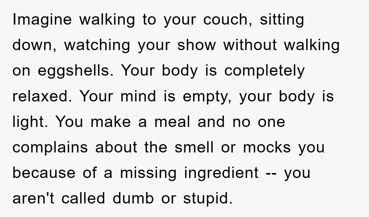 Imagine walking to your couch, sitting down, watching your show without walking on eggshells. Your body is completely relaxed. Your mind is empty, your body is light. You make a...