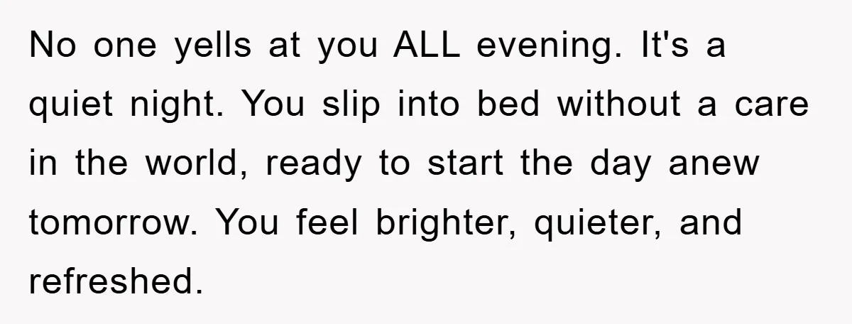 No one yells at you ALL evening. It's a quiet night. You slip into bed without a care in the world, ready to start the day anew tomorrow. You feel...