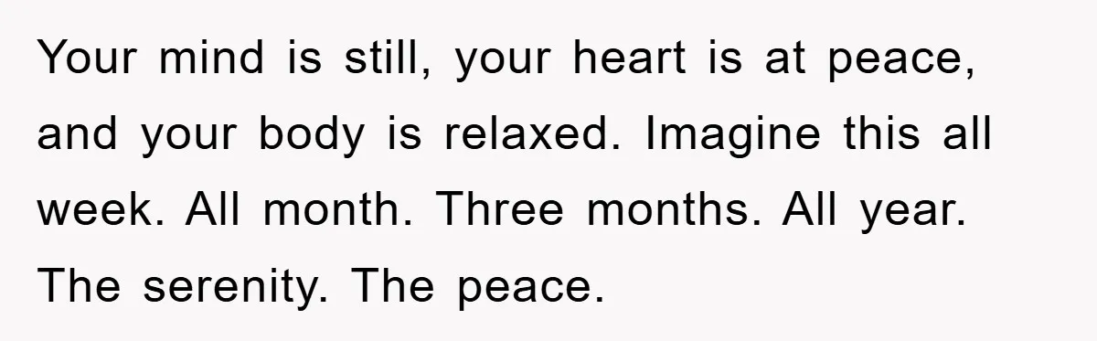 Your mind is still, your heart is at peace, and your body is relaxed. Imagine this all week. All month. Three months. All year. The serenity. The peace.