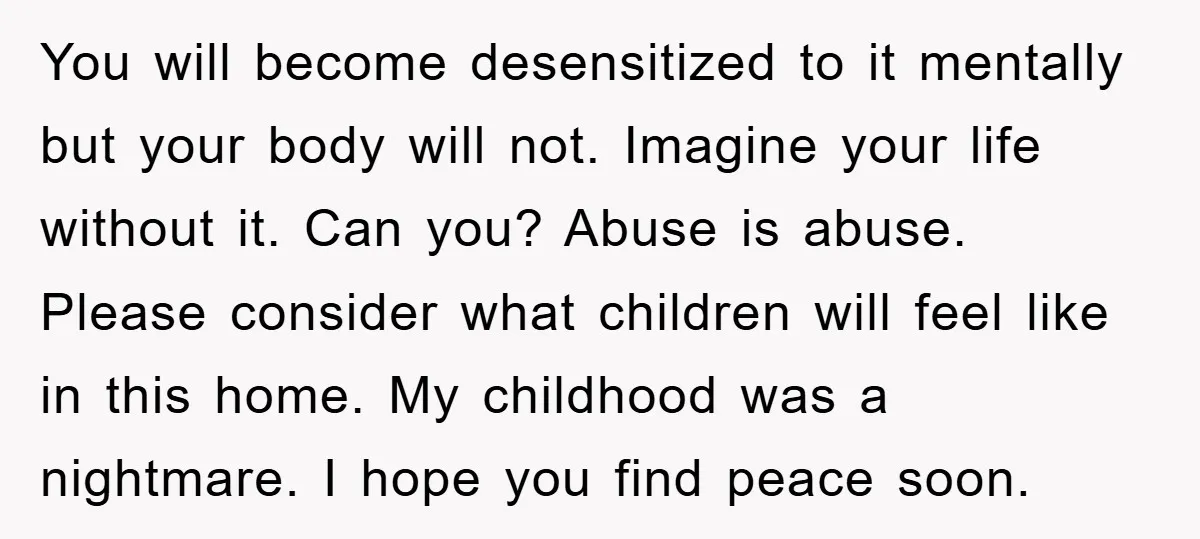 You will become desensitized to it mentally but your body will not. Imagine your life without it. Can you? Abuse is abuse. Please consider what children will feel like in...