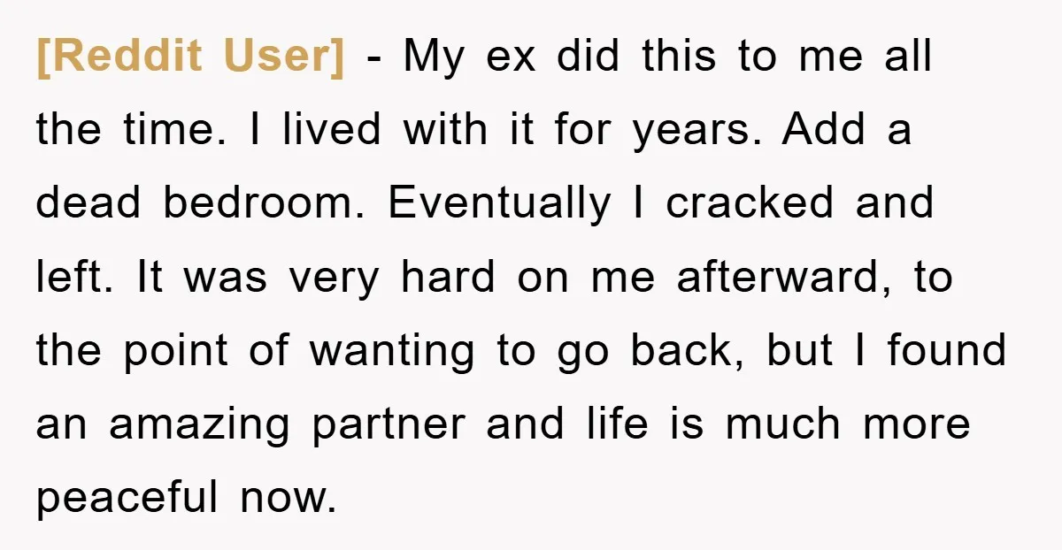 [Reddit User] − My ex did this to me all the time. I lived with it for years. Add a dead bedroom. Eventually I cracked and left. It was very...