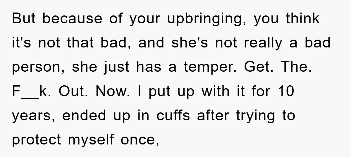 But because of your upbringing, you think it's not that bad, and she's not really a bad person, she just has a temper. Get. The. F__k. Out. Now. I put...
