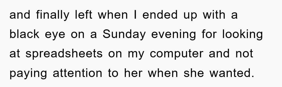 and finally left when I ended up with a black eye on a Sunday evening for looking at spreadsheets on my computer and not paying attention to her when she...