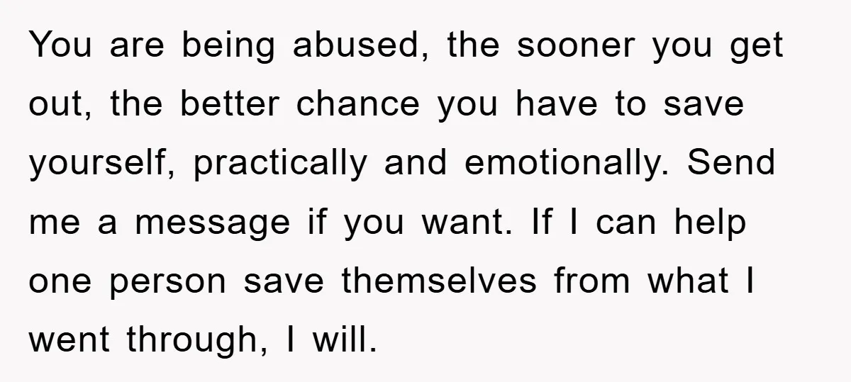 You are being abused, the sooner you get out, the better chance you have to save yourself, practically and emotionally. Send me a message if you want. If I can...