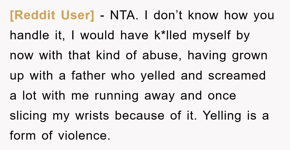 [Reddit User] − NTA. I don’t know how you handle it, I would have k*lled myself by now with that kind of abuse, having grown up with a father who...