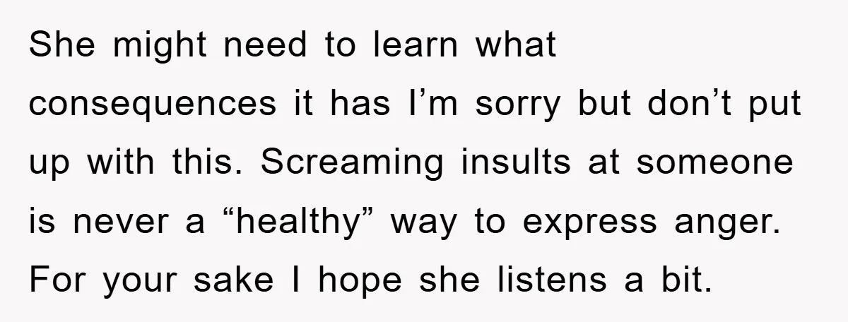 She might need to learn what consequences it has I’m sorry but don’t put up with this. Screaming insults at someone is never a “healthy” way to express anger. For...