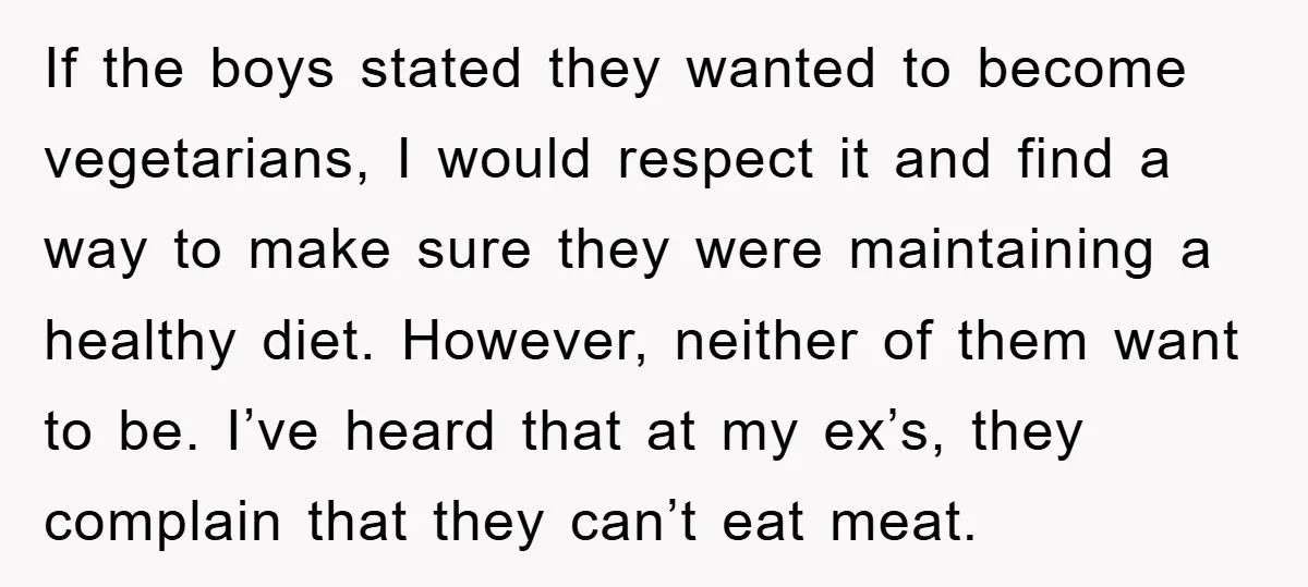 If the boys stated they wanted to become vegetarians, I would respect it and find a way to make sure they were maintaining a healthy diet. However, neither of them...