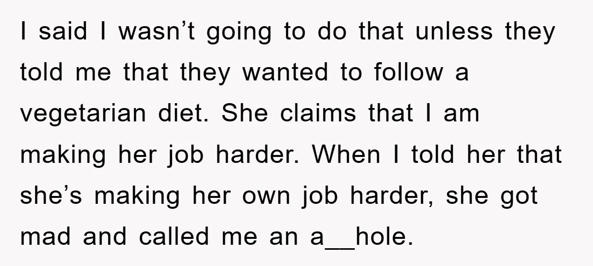 I said I wasn’t going to do that unless they told me that they wanted to follow a vegetarian diet. She claims that I am making her job harder. When...
