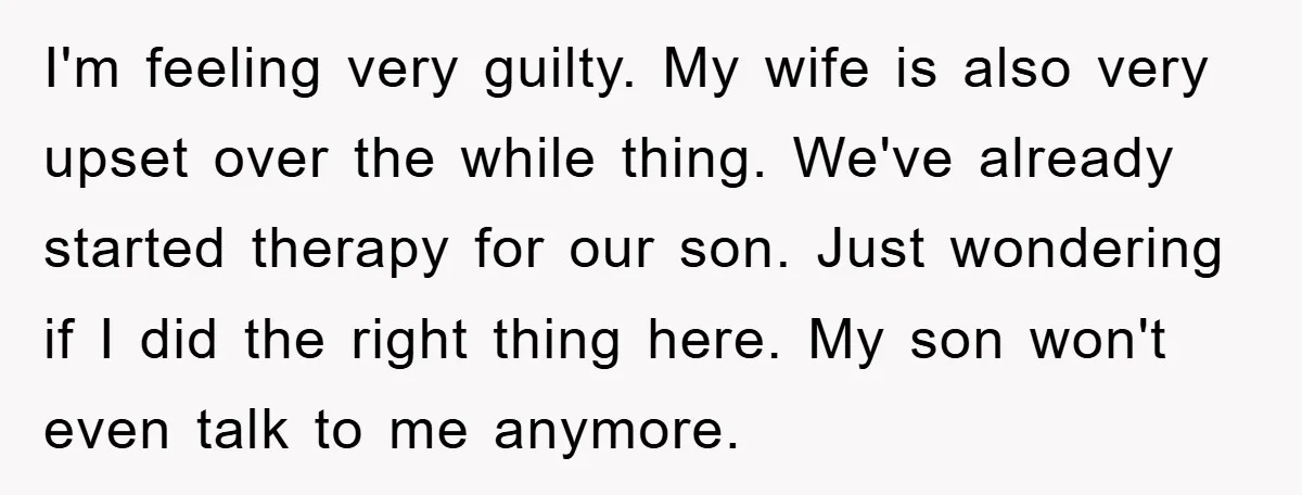 I'm feeling very guilty. My wife is also very upset over the while thing. We've already started therapy for our son. Just wondering if I did the right thing here....