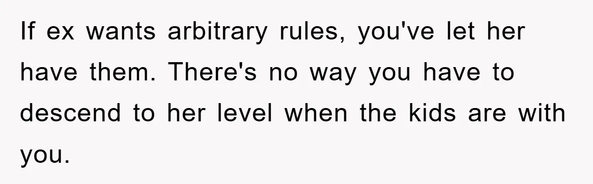 If ex wants arbitrary rules, you've let her have them. There's no way you have to descend to her level when the kids are with you.