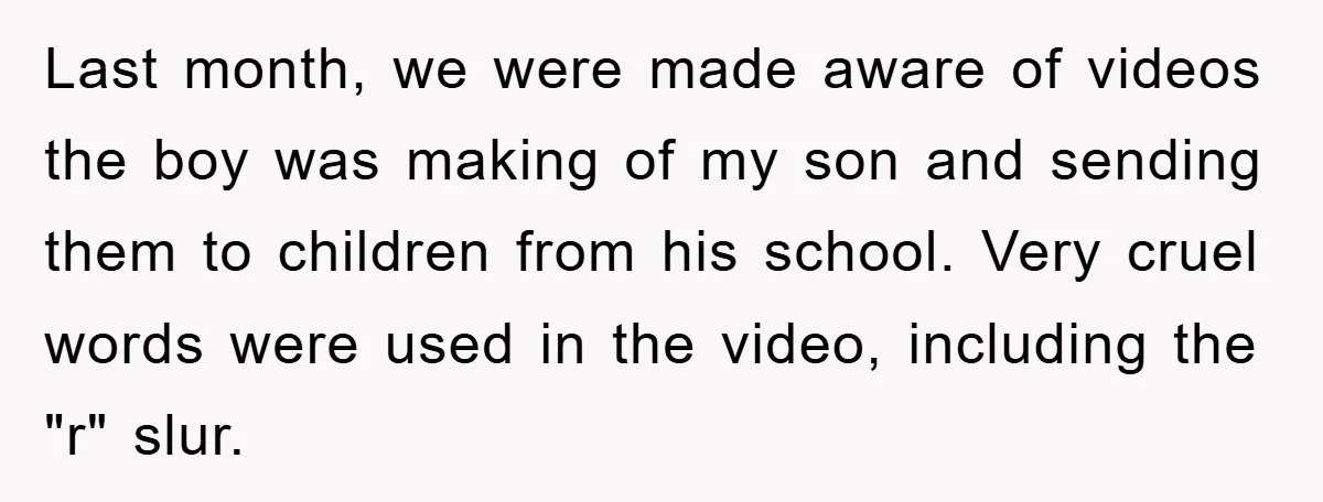 Last month, we were made aware of videos the boy was making of my son and sending them to children from his school. Very cruel words were used in the...