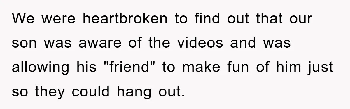 We were heartbroken to find out that our son was aware of the videos and was allowing his "friend" to make fun of him just so they could hang out.