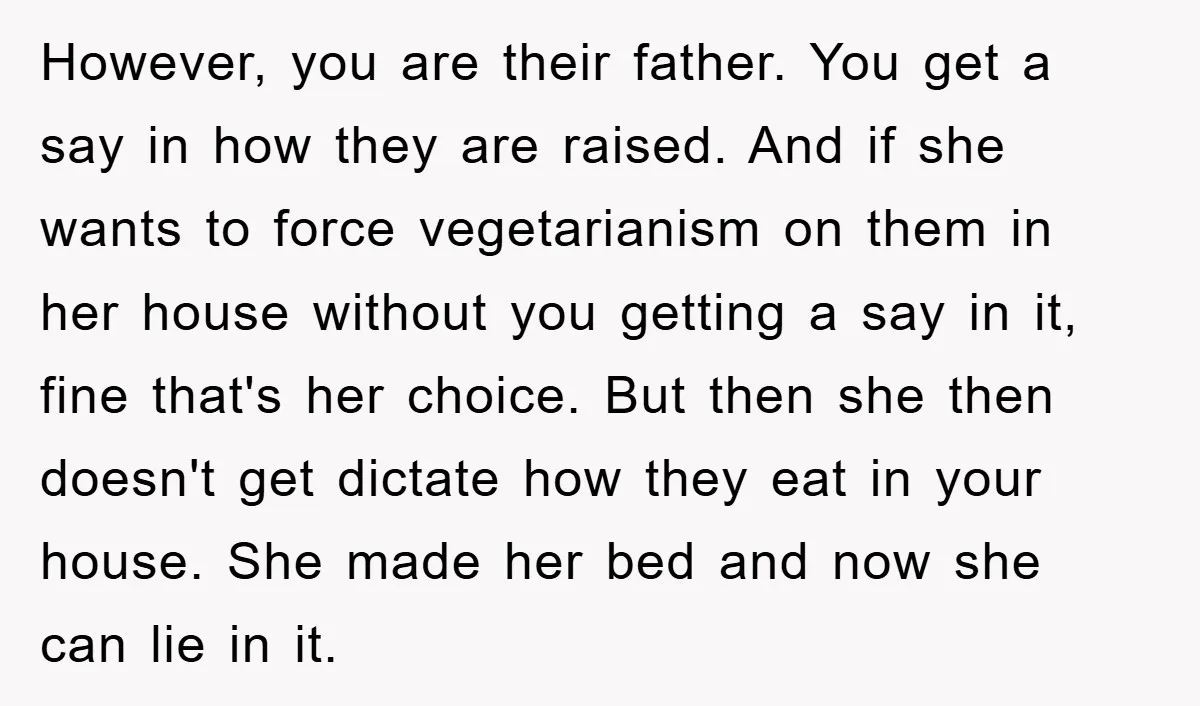 However, you are their father. You get a say in how they are raised. And if she wants to force vegetarianism on them in her house without you getting a...