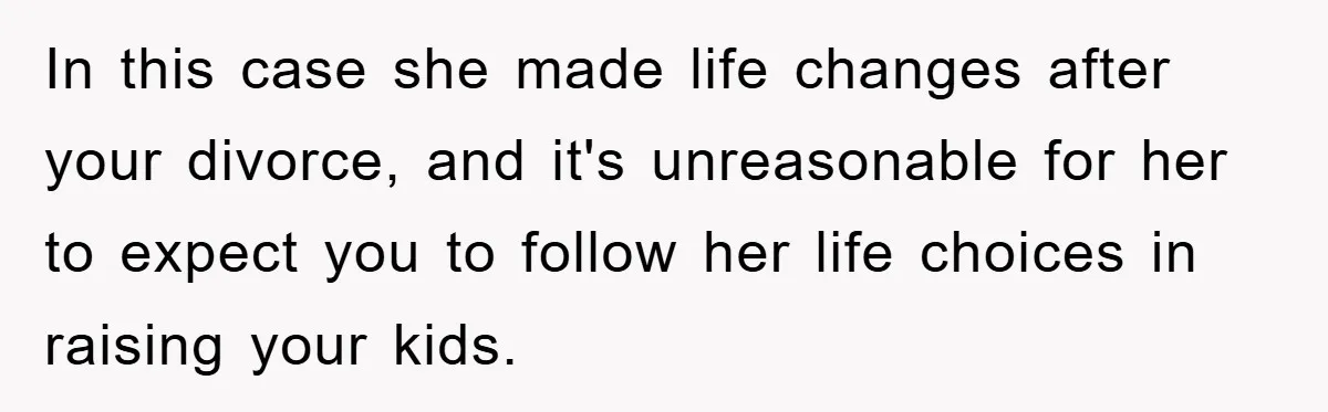 In this case she made life changes after your divorce, and it's unreasonable for her to expect you to follow her life choices in raising your kids.