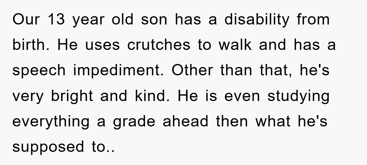 Our 13 year old son has a disability from birth. He uses crutches to walk and has a speech impediment. Other than that, he's very bright and kind. He is...