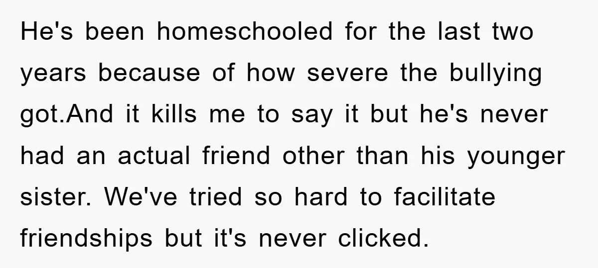 He's been homeschooled for the last two years because of how severe the bullying got.And it kills me to say it but he's never had an actual friend other than...