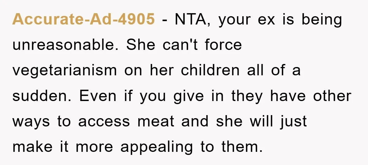 Accurate-Ad-4905 − NTA, your ex is being unreasonable. She can't force vegetarianism on her children all of a sudden. Even if you give in they have other ways to access...