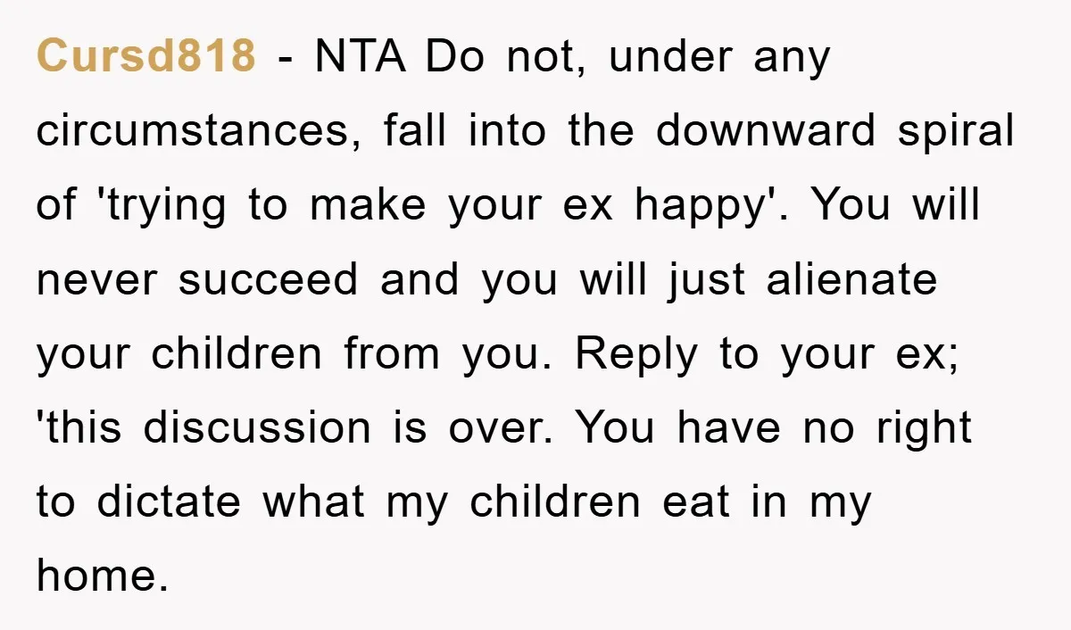 Cursd818 − NTA Do not, under any circumstances, fall into the downward spiral of 'trying to make your ex happy'. You will never succeed and you will just alienate your...