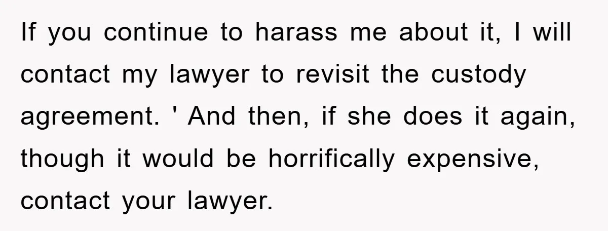 If you continue to harass me about it, I will contact my lawyer to revisit the custody agreement. ' And then, if she does it again, though it would be...