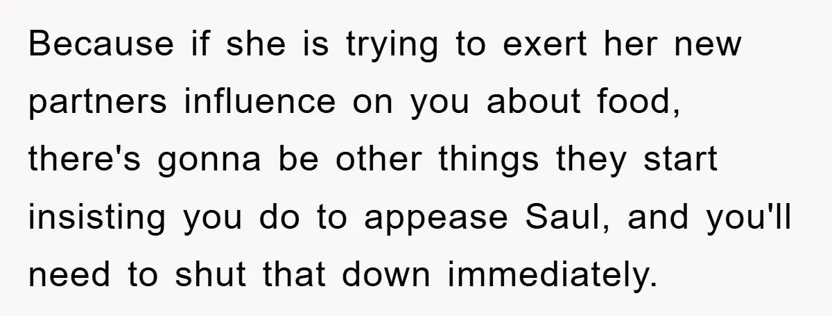 Because if she is trying to exert her new partners influence on you about food, there's gonna be other things they start insisting you do to appease Saul, and you'll...