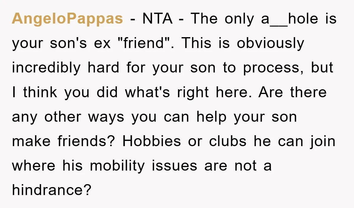 AngeloPappas − NTA - The only a__hole is your son's ex "friend". This is obviously incredibly hard for your son to process, but I think you did what's right here....