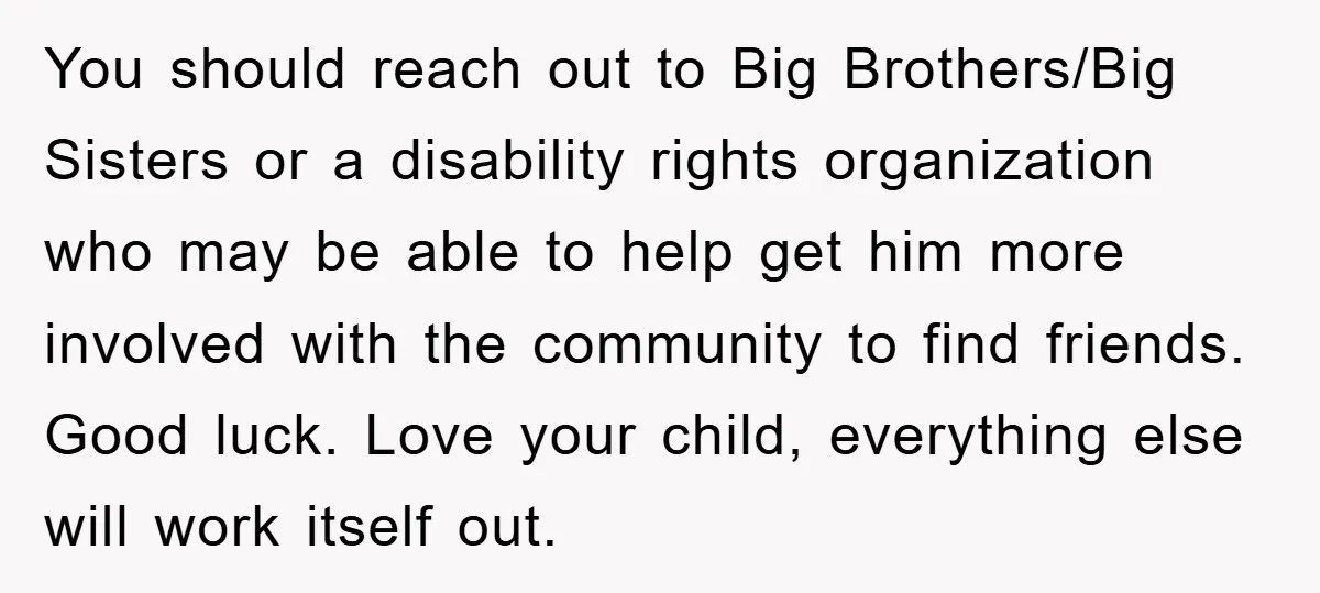 You should reach out to Big Brothers/Big Sisters or a disability rights organization who may be able to help get him more involved with the community to find friends. Good...