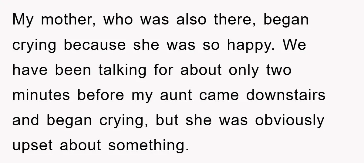 My mother, who was also there, began crying because she was so happy. We have been talking for about only two minutes before my aunt came downstairs and began crying,...