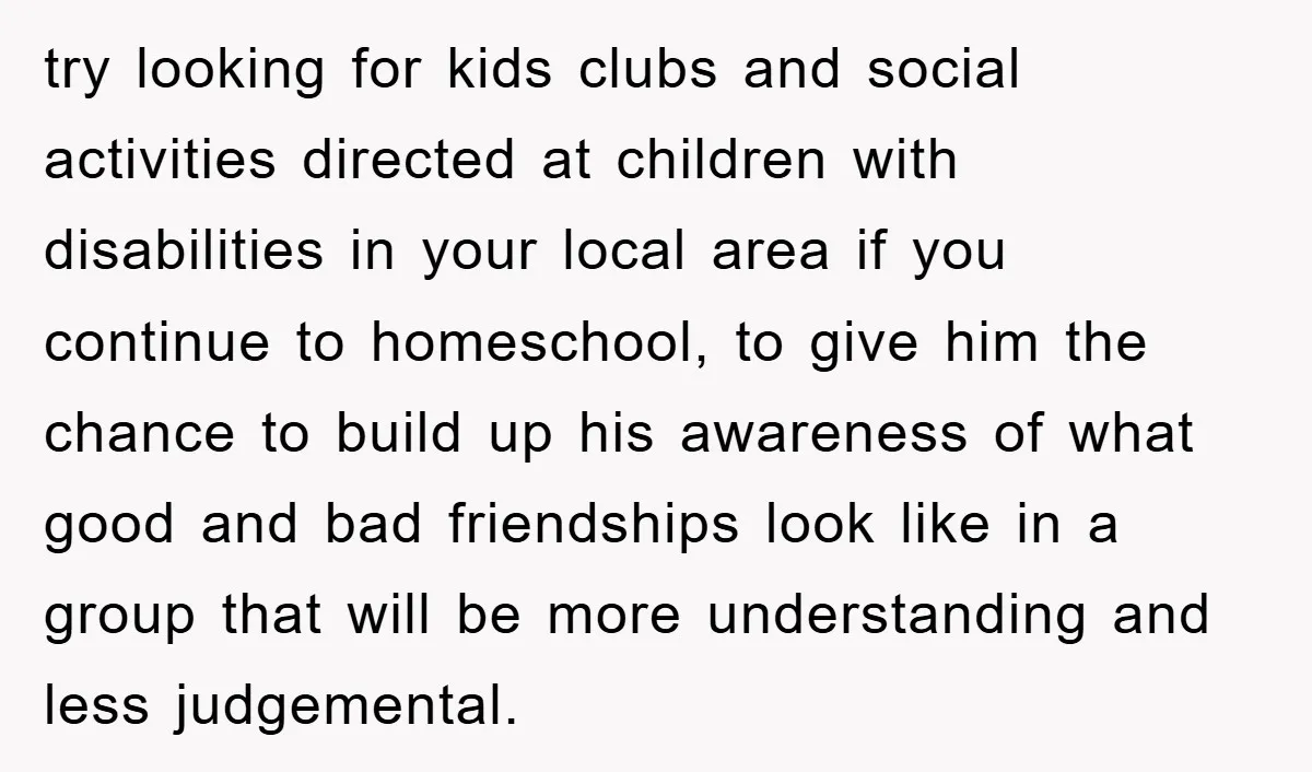 try looking for kids clubs and social activities directed at children with disabilities in your local area if you continue to homeschool, to give him the chance to build up...