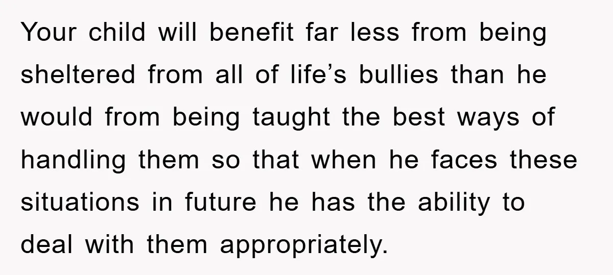 Your child will benefit far less from being sheltered from all of life’s bullies than he would from being taught the best ways of handling them so that when he...