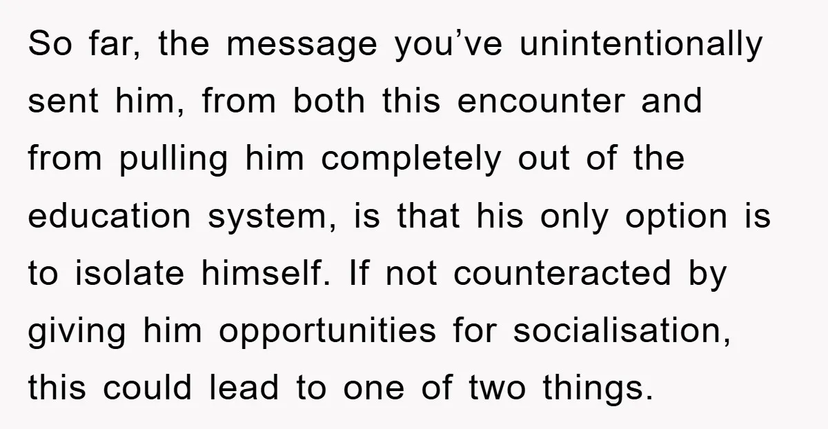 So far, the message you’ve unintentionally sent him, from both this encounter and from pulling him completely out of the education system, is that his only option is to isolate...
