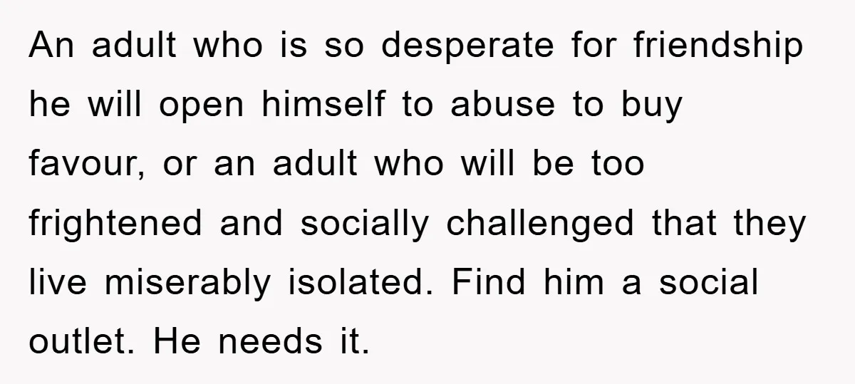 An adult who is so desperate for friendship he will open himself to abuse to buy favour, or an adult who will be too frightened and socially challenged that they...