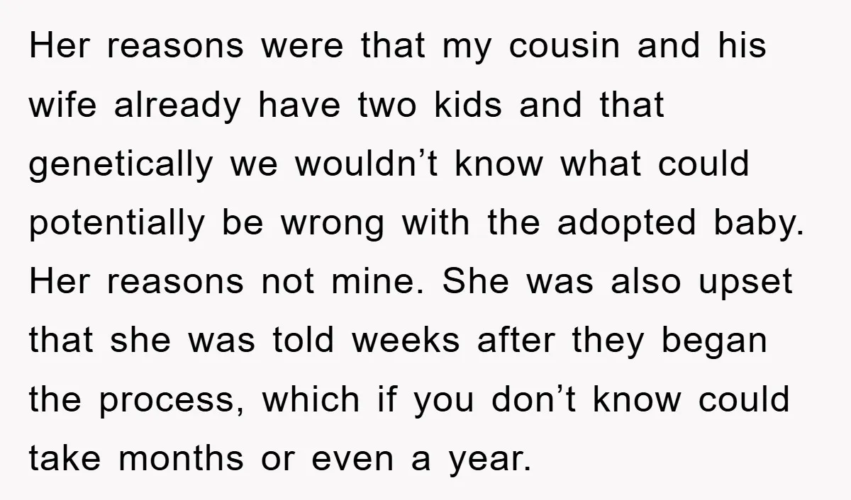 Her reasons were that my cousin and his wife already have two kids and that genetically we wouldn’t know what could potentially be wrong with the adopted baby. Her reasons...