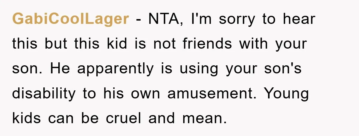 GabiCoolLager − NTA, I'm sorry to hear this but this kid is not friends with your son. He apparently is using your son's disability to his own amusement. Young kids...
