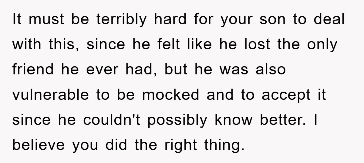 It must be terribly hard for your son to deal with this, since he felt like he lost the only friend he ever had, but he was also vulnerable to...