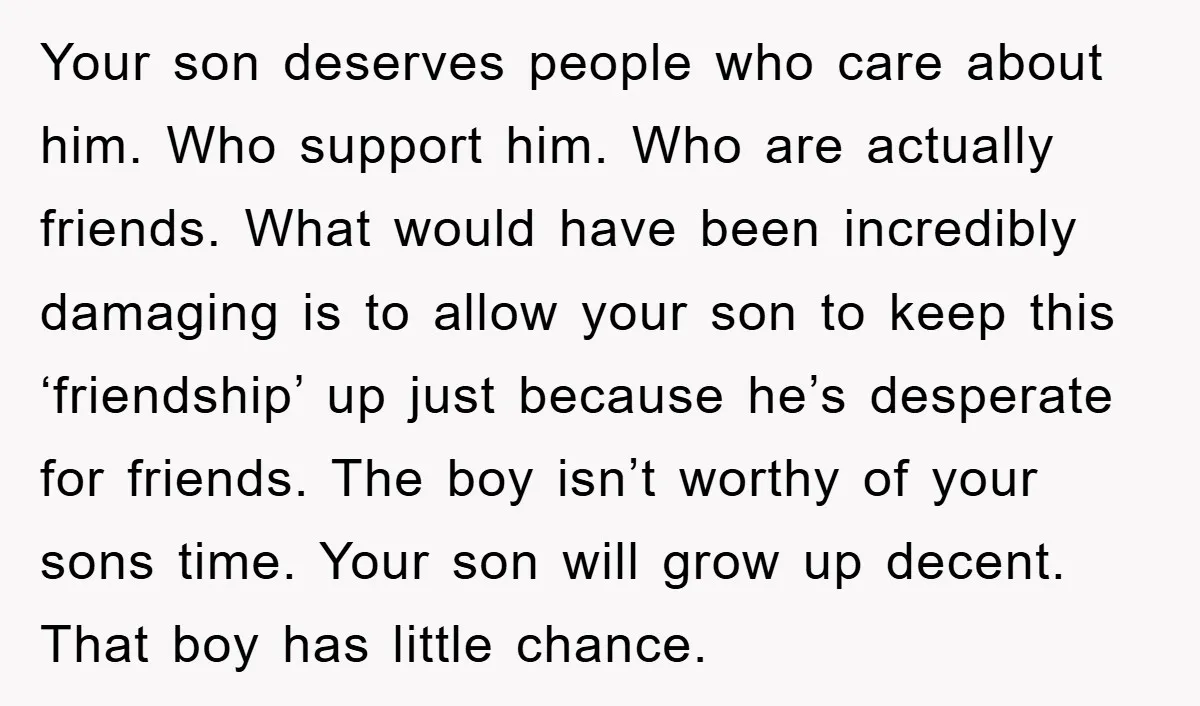 Your son deserves people who care about him. Who support him. Who are actually friends. What would have been incredibly damaging is to allow your son to keep this ‘friendship’...
