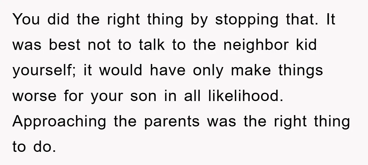 You did the right thing by stopping that. It was best not to talk to the neighbor kid yourself; it would have only make things worse for your son in...