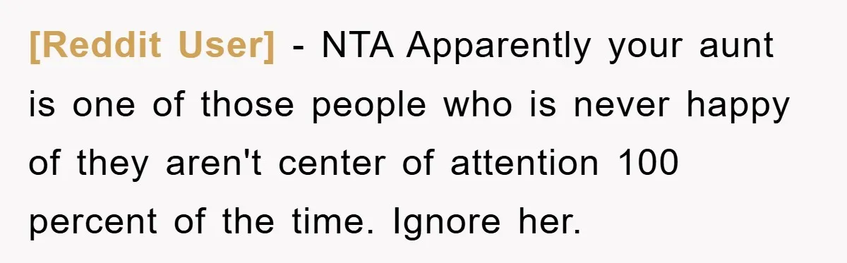 [Reddit User] − NTA Apparently your aunt is one of those people who is never happy of they aren't center of attention 100 percent of the time. Ignore her.
