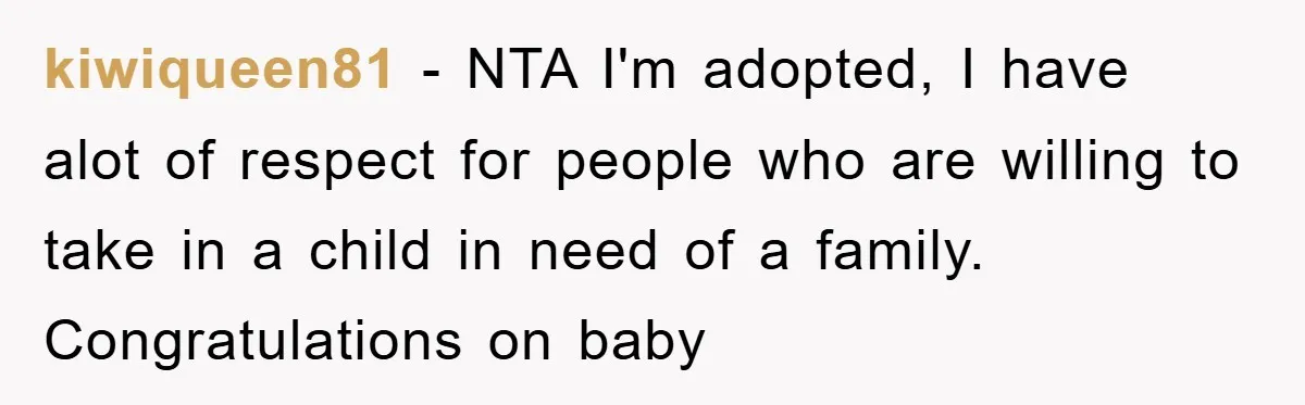 kiwiqueen81 − NTA I'm adopted, I have alot of respect for people who are willing to take in a child in need of a family. Congratulations on baby