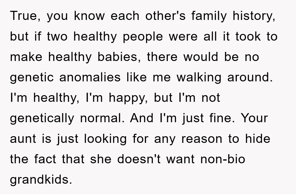 True, you know each other's family history, but if two healthy people were all it took to make healthy babies, there would be no genetic anomalies like me walking around....