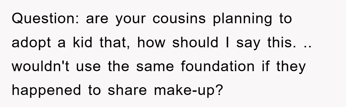 Question: are your cousins planning to adopt a kid that, how should I say this. .. wouldn't use the same foundation if they happened to share make-up?