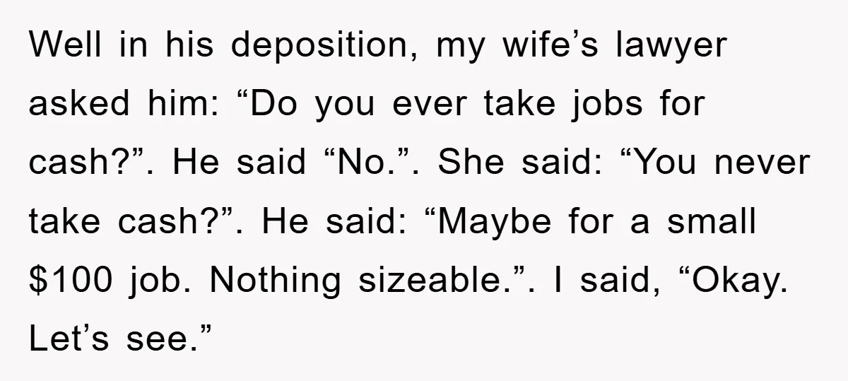 Well in his deposition, my wife’s lawyer asked him: “Do you ever take jobs for cash?”. He said “No.”. She said: “You never take cash?”. He said: “Maybe for a...