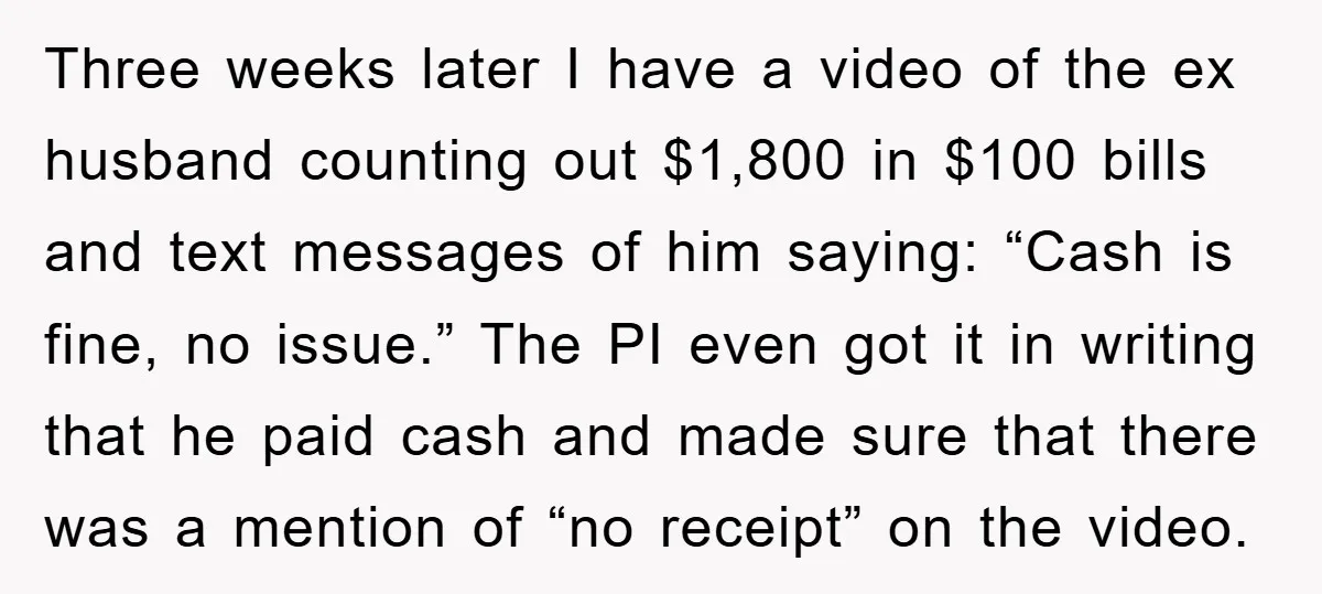 Three weeks later I have a video of the ex husband counting out $1,800 in $100 bills and text messages of him saying: “Cash is fine, no issue.” The PI...