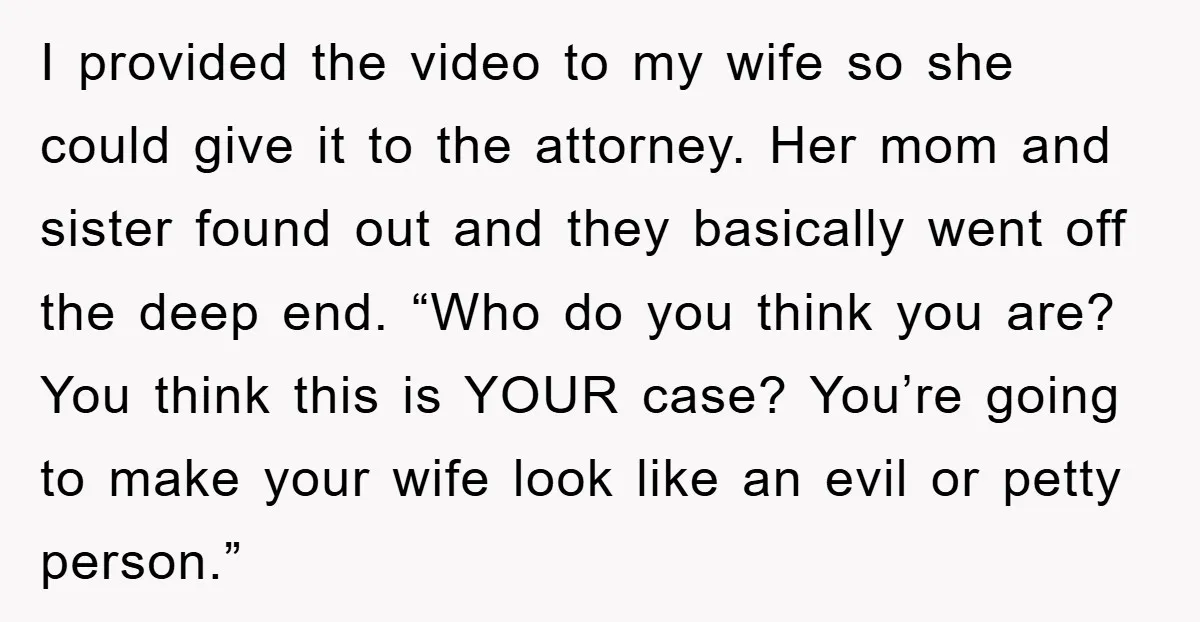 I provided the video to my wife so she could give it to the attorney. Her mom and sister found out and they basically went off the deep end. “Who...