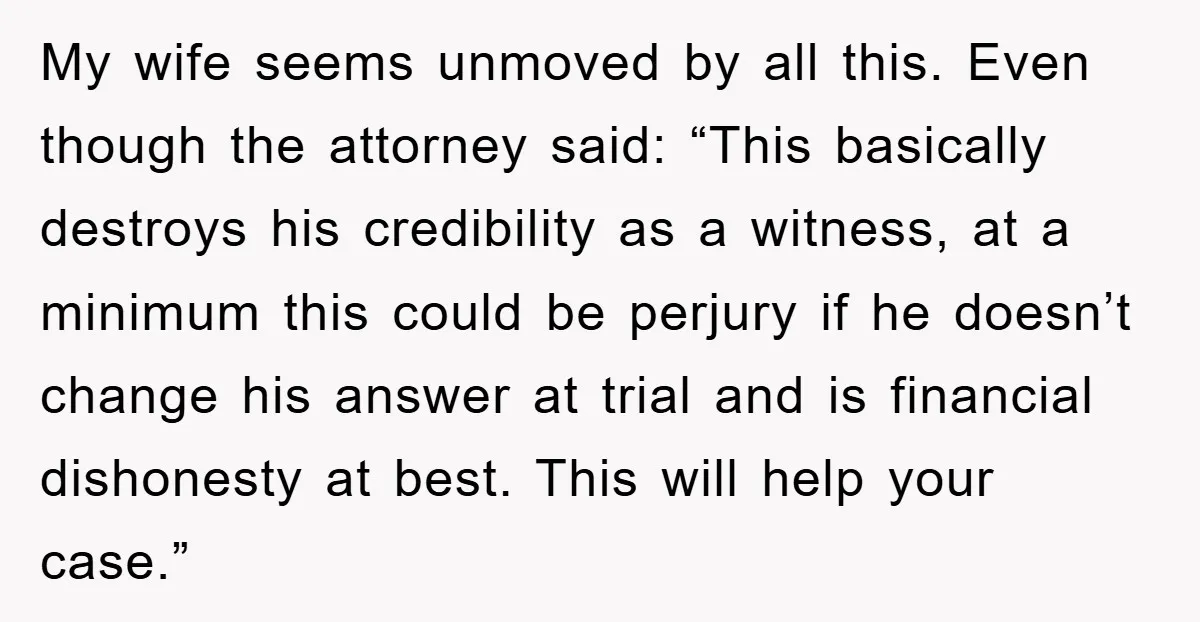 My wife seems unmoved by all this. Even though the attorney said: “This basically destroys his credibility as a witness, at a minimum this could be perjury if he doesn’t...