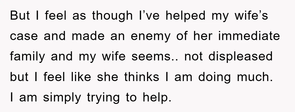 But I feel as though I’ve helped my wife’s case and made an enemy of her immediate family and my wife seems.. not displeased but I feel like she thinks...