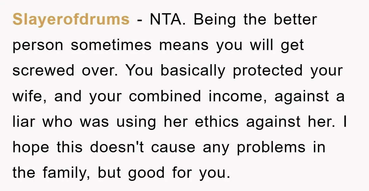 Slayerofdrums − NTA. Being the better person sometimes means you will get screwed over. You basically protected your wife, and your combined income, against a liar who was using her...