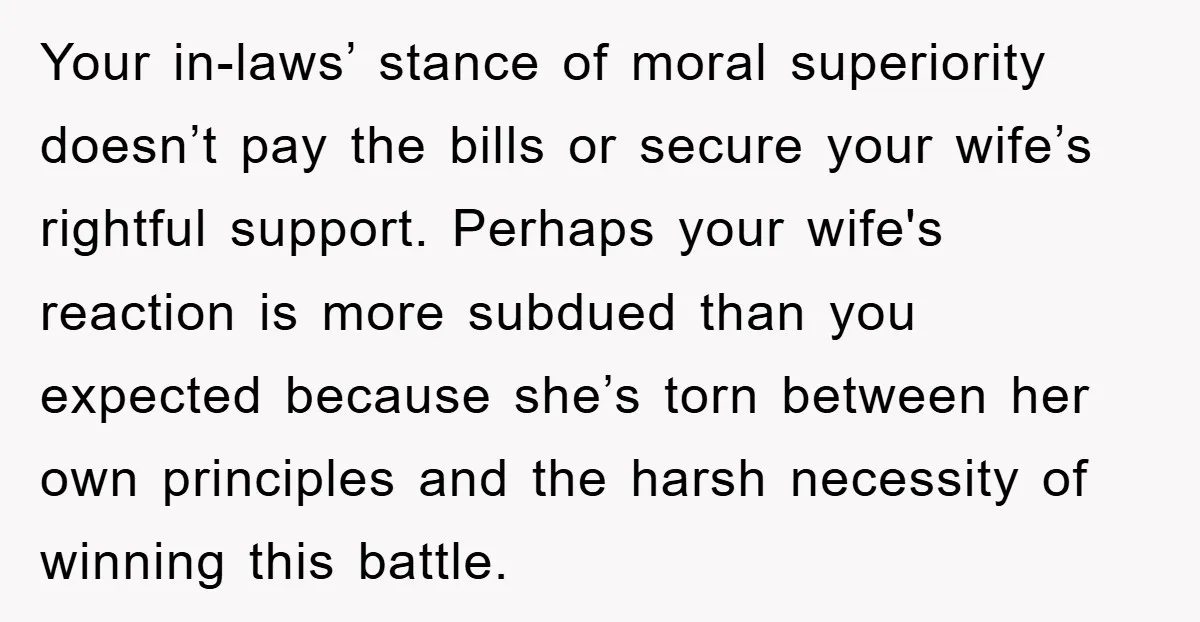Your in-laws’ stance of moral superiority doesn’t pay the bills or secure your wife’s rightful support. Perhaps your wife's reaction is more subdued than you expected because she’s torn between...