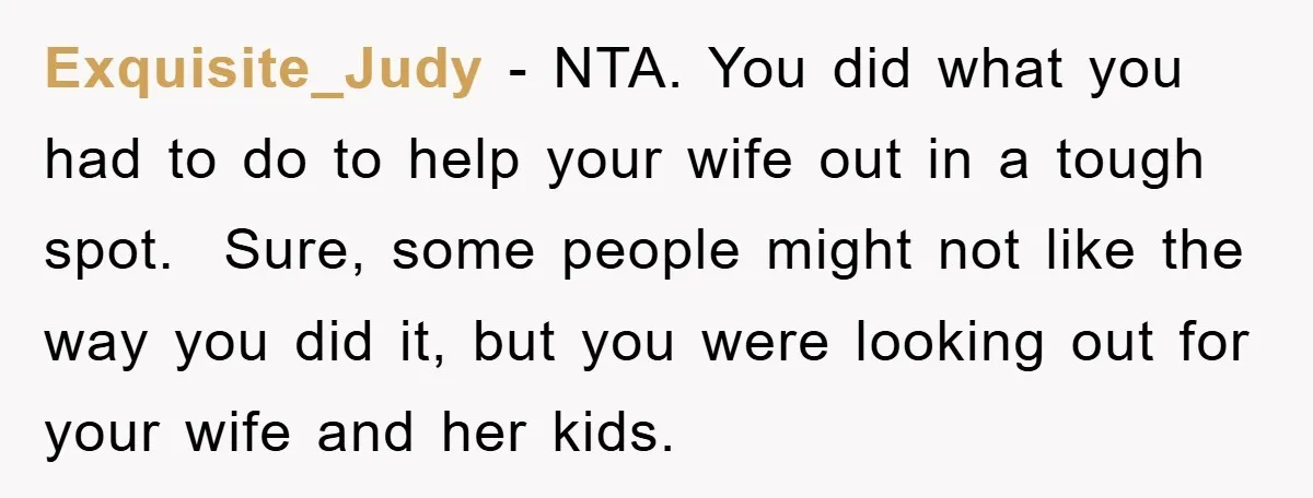 Exquisite_Judy − NTA. You did what you had to do to help your wife out in a tough spot. Sure, some people might not like the way you did it,...