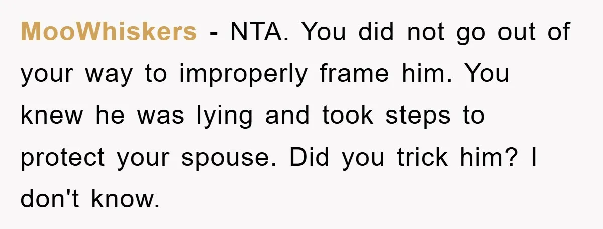 MooWhiskers − NTA. You did not go out of your way to improperly frame him. You knew he was lying and took steps to protect your spouse. Did you trick...