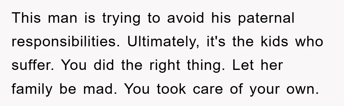 This man is trying to avoid his paternal responsibilities. Ultimately, it's the kids who suffer. You did the right thing. Let her family be mad. You took care of your...